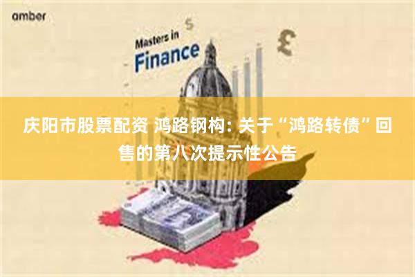 庆阳市股票配资 鸿路钢构: 关于“鸿路转债”回售的第八次提示性公告