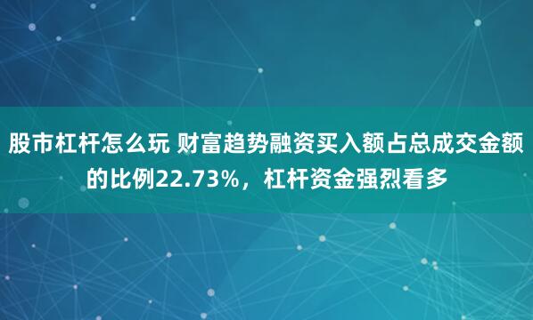 股市杠杆怎么玩 财富趋势融资买入额占总成交金额的比例22.73%，杠杆资金强烈看多