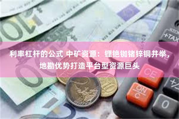 利率杠杆的公式 中矿资源：锂铯铷锗锌铜并举，地勘优势打造平台型资源巨头