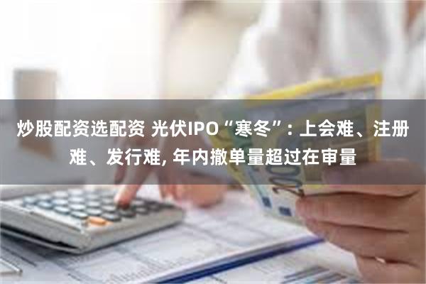 炒股配资选配资 光伏IPO“寒冬”: 上会难、注册难、发行难, 年内撤单量超过在审量