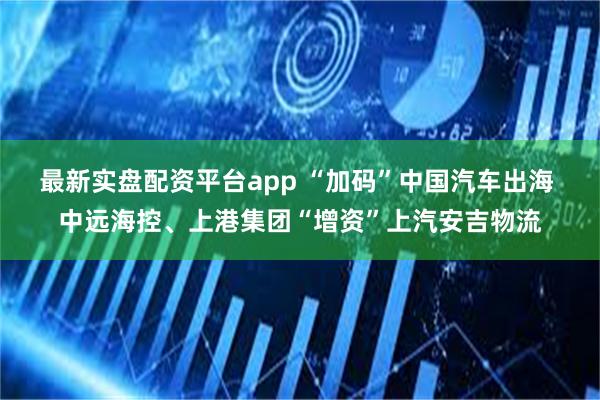最新实盘配资平台app “加码”中国汽车出海 中远海控、上港集团“增资”上汽安吉物流