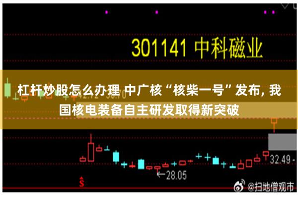 杠杆炒股怎么办理 中广核“核柴一号”发布, 我国核电装备自主研发取得新突破