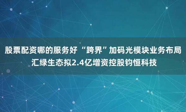 股票配资哪的服务好 “跨界”加码光模块业务布局 汇绿生态拟2.4亿增资控股钧恒科技