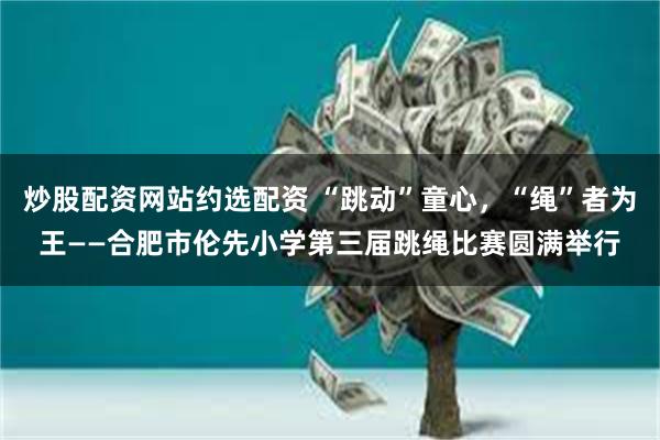 炒股配资网站约选配资 “跳动”童心，“绳”者为王——合肥市伦先小学第三届跳绳比赛圆满举行