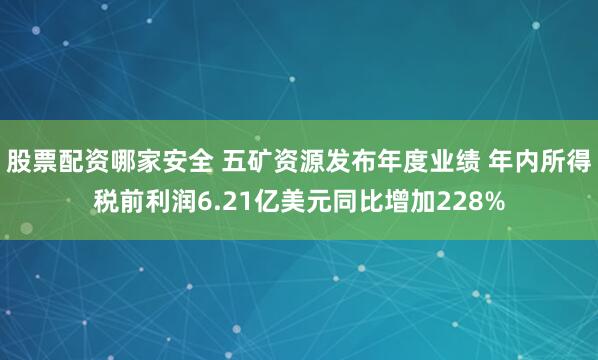 股票配资哪家安全 五矿资源发布年度业绩 年内所得税前利润6.21亿美元同比增加228%