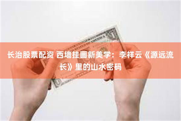 长治股票配资 西墙挂画新美学：李祥云《源远流长》里的山水密码