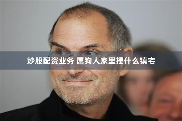 炒股配资业务 属狗人家里摆什么镇宅