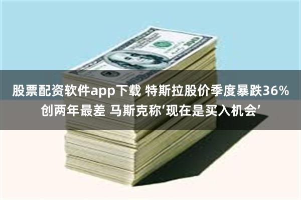 股票配资软件app下载 特斯拉股价季度暴跌36%创两年最差 马斯克称‘现在是买入机会’
