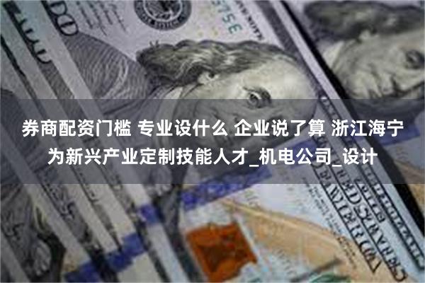 券商配资门槛 专业设什么 企业说了算 浙江海宁为新兴产业定制技能人才_机电公司_设计