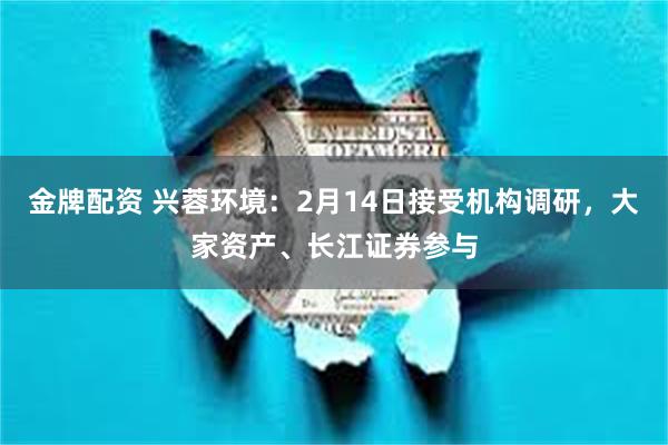 金牌配资 兴蓉环境：2月14日接受机构调研，大家资产、长江证券参与