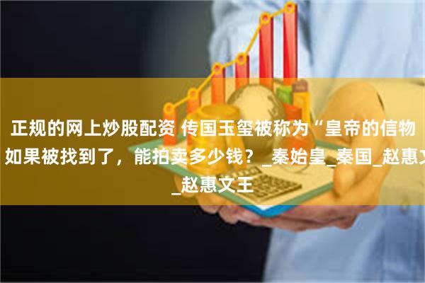 正规的网上炒股配资 传国玉玺被称为“皇帝的信物”，如果被找到了，能拍卖多少钱？_秦始皇_秦国_赵惠文王