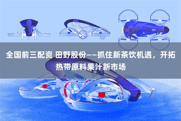 全国前三配资 田野股份——抓住新茶饮机遇，开拓热带原料果汁新市场