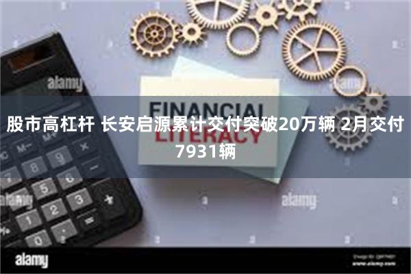 股市高杠杆 长安启源累计交付突破20万辆 2月交付7931辆