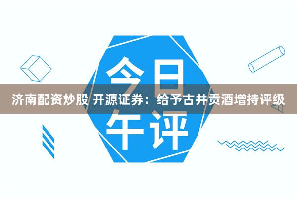 济南配资炒股 开源证券：给予古井贡酒增持评级