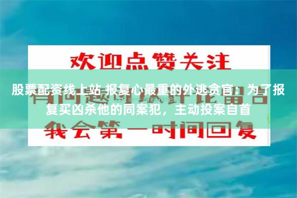 股票配资线上站 报复心最重的外逃贪官：为了报复买凶杀他的同案犯，主动投案自首
