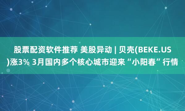 股票配资软件推荐 美股异动 | 贝壳(BEKE.US)涨3% 3月国内多个核心城市迎来“小阳春”行情