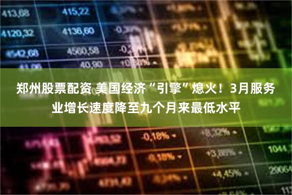 郑州股票配资 美国经济“引擎”熄火！3月服务业增长速度降至九个月来最低水平
