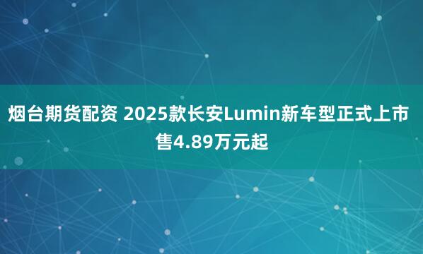 烟台期货配资 2025款长安Lumin新车型正式上市 售4.89万元起