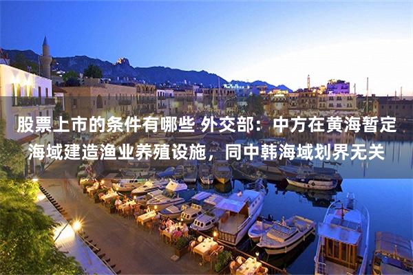 股票上市的条件有哪些 外交部：中方在黄海暂定海域建造渔业养殖设施，同中韩海域划界无关