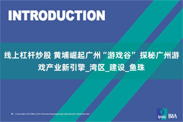 线上杠杆炒股 黄埔崛起广州“游戏谷” 探秘广州游戏产业新引擎_湾区_建设_鱼珠
