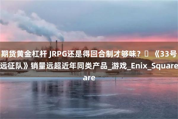 期货黄金杠杆 JRPG还是得回合制才够味？​《33号远征队》销量远超近年同类产品_游戏_Enix_Square