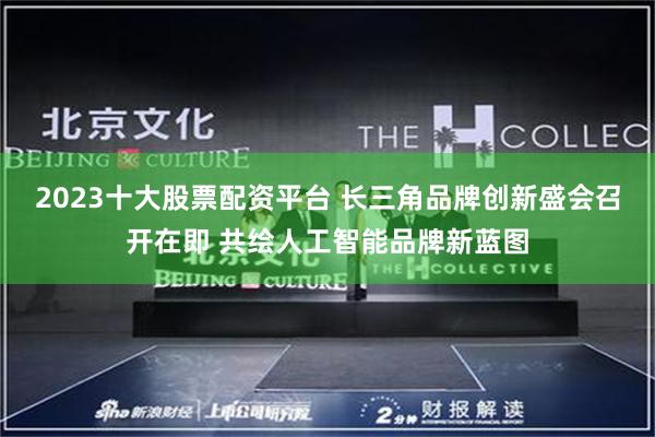 2023十大股票配资平台 长三角品牌创新盛会召开在即 共绘人工智能品牌新蓝图