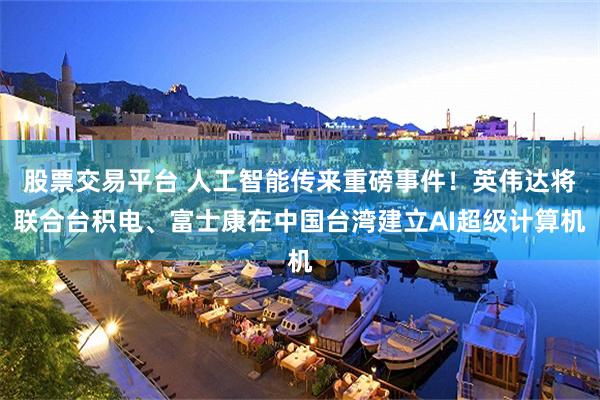 股票交易平台 人工智能传来重磅事件！英伟达将联合台积电、富士康在中国台湾建立AI超级计算机