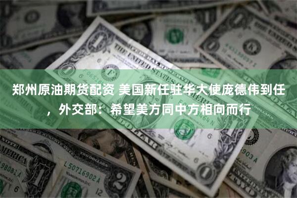 郑州原油期货配资 美国新任驻华大使庞德伟到任，外交部：希望美方同中方相向而行