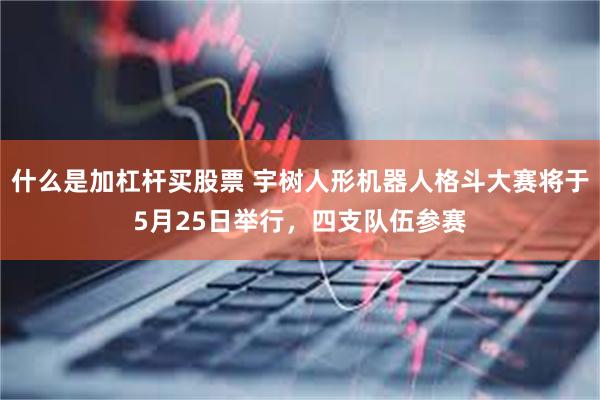 什么是加杠杆买股票 宇树人形机器人格斗大赛将于5月25日举行，四支队伍参赛