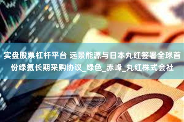 实盘股票杠杆平台 远景能源与日本丸红签署全球首份绿氨长期采购协议_绿色_赤峰_丸红株式会社