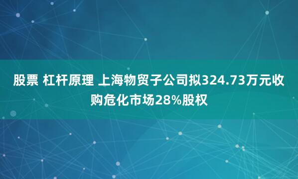 股票 杠杆原理 上海物贸子公司拟324.73万元收购危化市场28%股权
