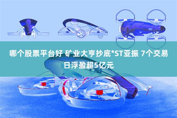哪个股票平台好 矿业大亨抄底*ST亚振 7个交易日浮盈超5亿元