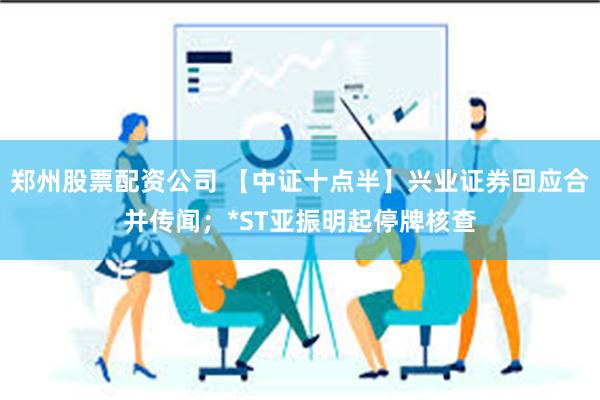 郑州股票配资公司 【中证十点半】兴业证券回应合并传闻；*ST亚振明起停牌核查