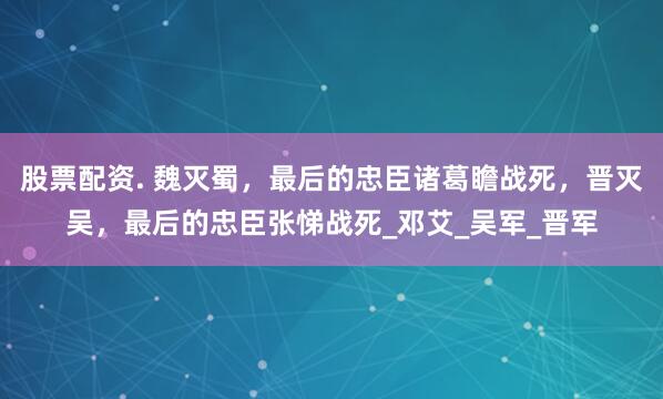 股票配资. 魏灭蜀，最后的忠臣诸葛瞻战死，晋灭吴，最后的忠臣张悌战死_邓艾_吴军_晋军