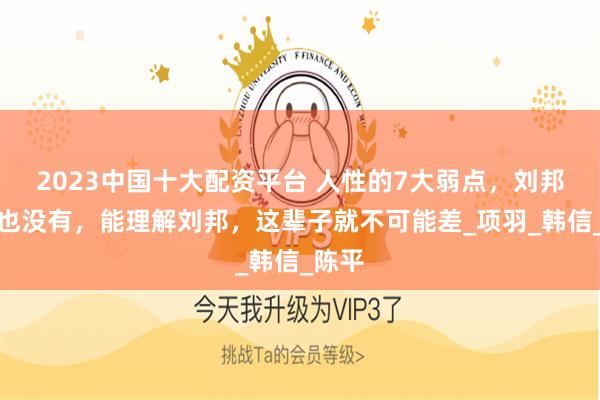 2023中国十大配资平台 人性的7大弱点，刘邦一个也没有，能理解刘邦，这辈子就不可能差_项羽_韩信_陈平