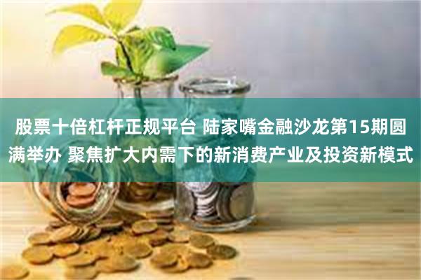 股票十倍杠杆正规平台 陆家嘴金融沙龙第15期圆满举办 聚焦扩大内需下的新消费产业及投资新模式