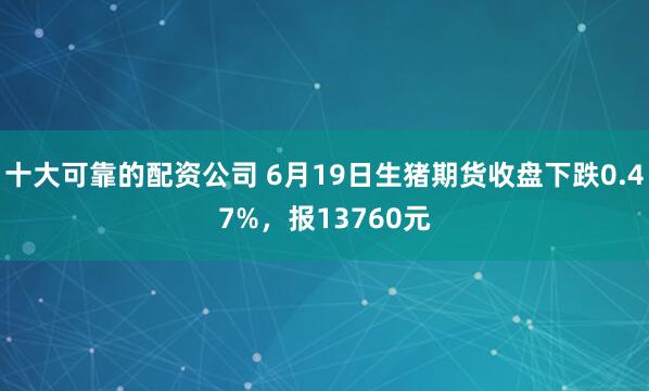 十大可靠的配资公司 6月19日生猪期货收盘下跌0.47%，报13760元