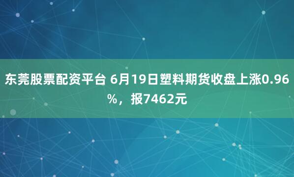 东莞股票配资平台 6月19日塑料期货收盘上涨0.96%，报7462元