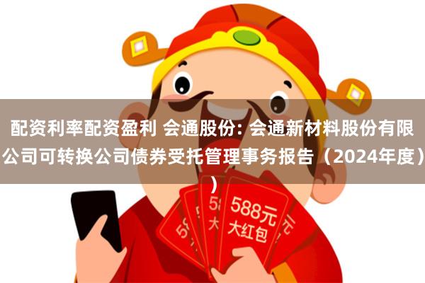 配资利率配资盈利 会通股份: 会通新材料股份有限公司可转换公司债券受托管理事务报告（2024年度）