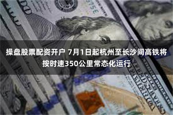 操盘股票配资开户 7月1日起杭州至长沙间高铁将按时速350公里常态化运行