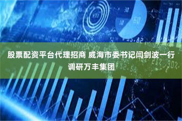 股票配资平台代理招商 威海市委书记闫剑波一行调研万丰集团
