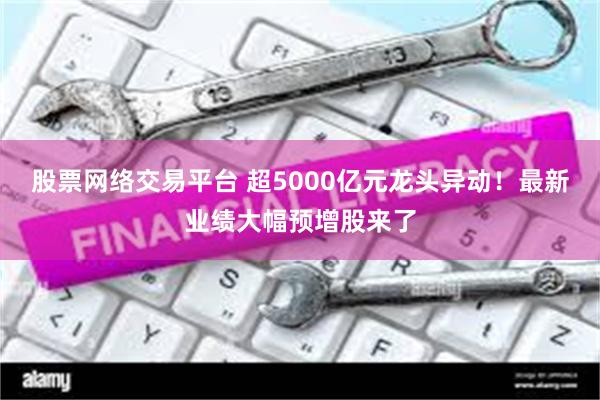 股票网络交易平台 超5000亿元龙头异动！最新业绩大幅预增股来了