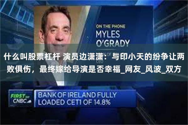 什么叫股票杠杆 演员边潇潇：与印小天的纷争让两败俱伤，最终嫁给导演是否幸福_网友_风波_双方