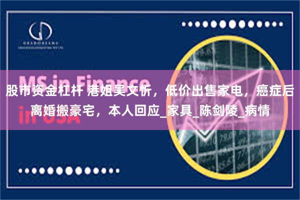 股市资金杠杆 港姐吴文忻，低价出售家电，癌症后离婚搬豪宅，本人回应_家具_陈剑陵_病情
