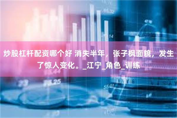 炒股杠杆配资哪个好 消失半年，张子枫面貌，发生了惊人变化。_江宁_角色_训练