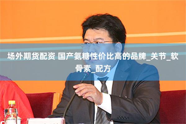 场外期货配资 国产氨糖性价比高的品牌_关节_软骨素_配方