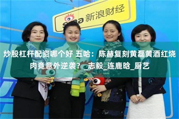 炒股杠杆配资哪个好 五哈：陈赫复刻黄磊黄酒红烧肉竟意外逆袭？_志毅_连鹿晗_厨艺