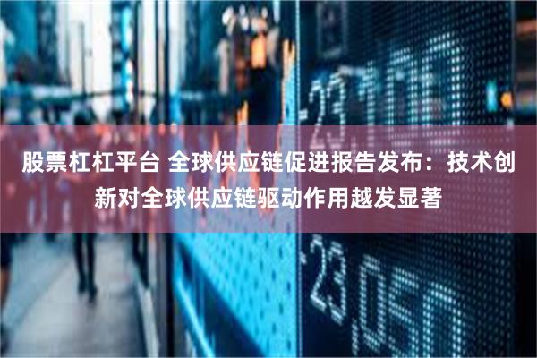 股票杠杠平台 全球供应链促进报告发布：技术创新对全球供应链驱动作用越发显著