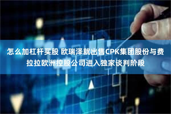 怎么加杠杆买股 欧瑞泽就出售CPK集团股份与费拉拉欧洲控股公司进入独家谈判阶段