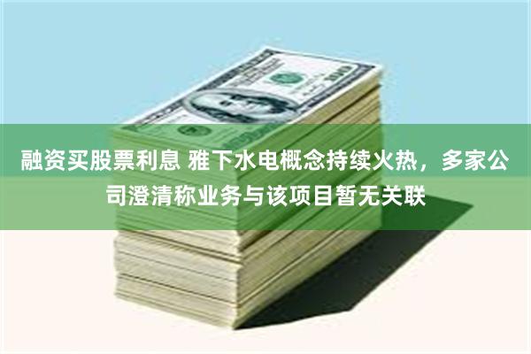 融资买股票利息 雅下水电概念持续火热，多家公司澄清称业务与该项目暂无关联